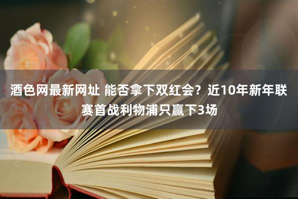 酒色网最新网址 能否拿下双红会？近10年新年联赛首战利物浦只赢下3场