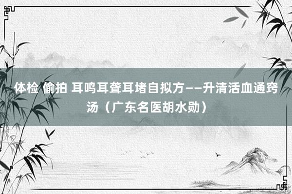 体检 偷拍 耳鸣耳聋耳堵自拟方——升清活血通窍汤（广东名医胡水勋）