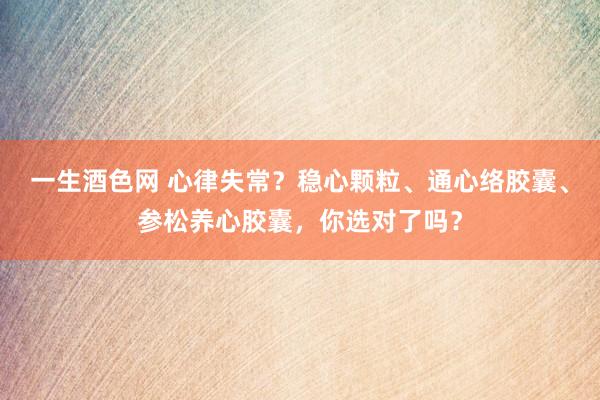 一生酒色网 心律失常？稳心颗粒、通心络胶囊、参松养心胶囊，你选对了吗？