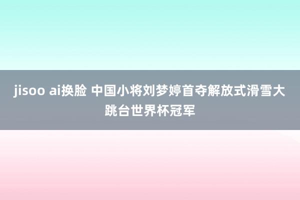 jisoo ai换脸 中国小将刘梦婷首夺解放式滑雪大跳台世界杯冠军