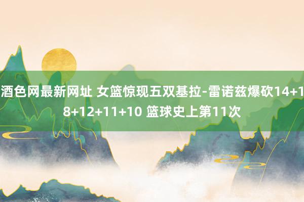 酒色网最新网址 女篮惊现五双基拉-雷诺兹爆砍14+18+12+11+10 篮球史上第11次