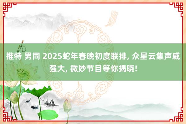 推特 男同 2025蛇年春晚初度联排， 众星云集声威强大， 微妙节目等你揭晓!