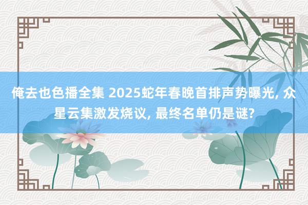 俺去也色播全集 2025蛇年春晚首排声势曝光， 众星云集激发烧议， 最终名单仍是谜?