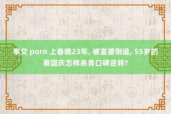 拳交 porn 上春晚23年， 被富婆倒追， 55岁的蔡国庆怎样杀青口碑逆转?