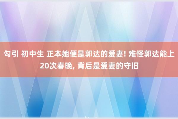 勾引 初中生 正本她便是郭达的爱妻! 难怪郭达能上20次春晚， 背后是爱妻的守旧