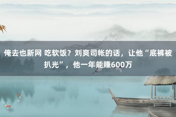 俺去也新网 吃软饭？刘爽司帐的话，让他“底裤被扒光”，他一年能赚600万