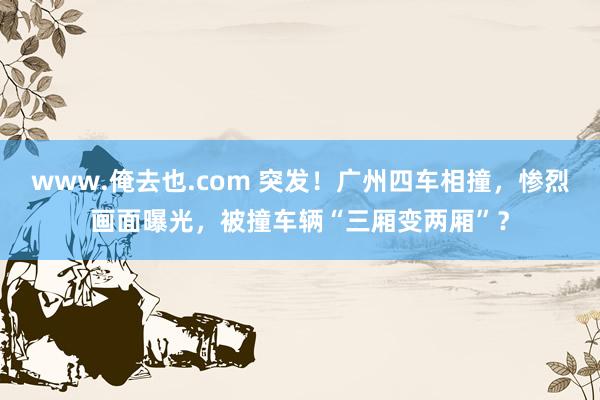 www.俺去也.com 突发！广州四车相撞，惨烈画面曝光，被撞车辆“三厢变两厢”？