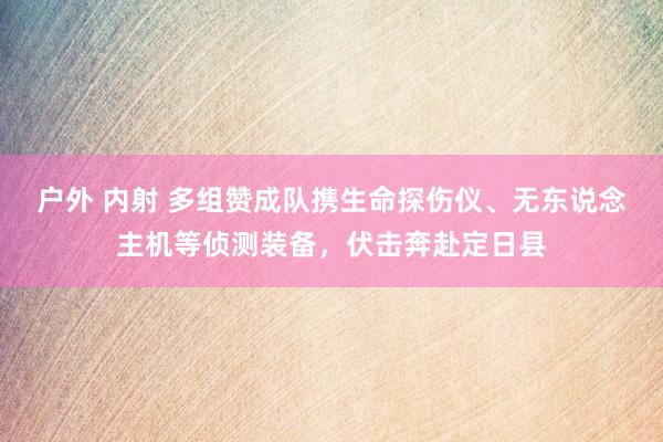 户外 内射 多组赞成队携生命探伤仪、无东说念主机等侦测装备，伏击奔赴定日县