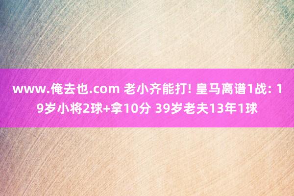 www.俺去也.com 老小齐能打! 皇马离谱1战: 19岁小将2球+拿10分 39岁老夫13年1球