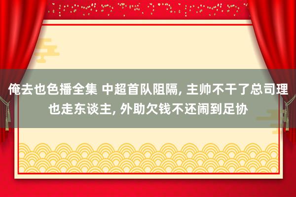 俺去也色播全集 中超首队阻隔， 主帅不干了总司理也走东谈主， 外助欠钱不还闹到足协