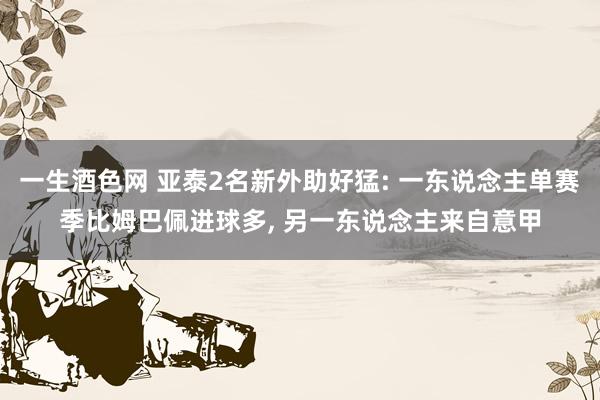 一生酒色网 亚泰2名新外助好猛: 一东说念主单赛季比姆巴佩进球多， 另一东说念主来自意甲