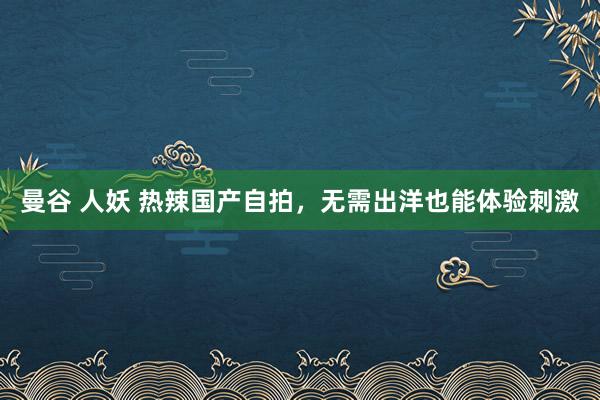 曼谷 人妖 热辣国产自拍，无需出洋也能体验刺激