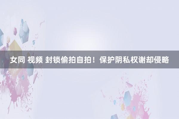 女同 视频 封锁偷拍自拍！保护阴私权谢却侵略