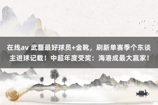 在线av 武磊最好球员+金靴，刷新单赛季个东谈主进球记载！中超年度受奖：海港成最大赢家！