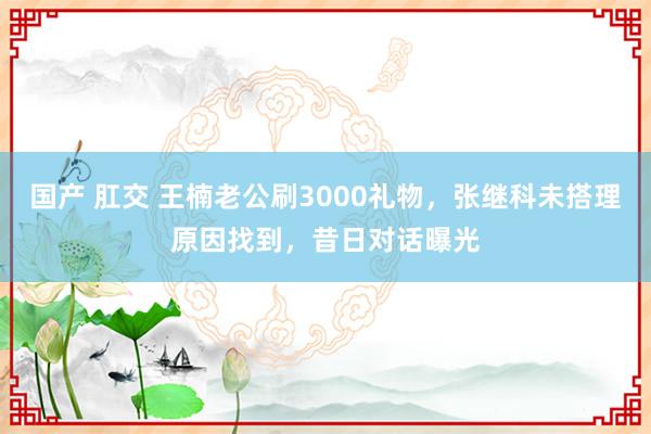 国产 肛交 王楠老公刷3000礼物，张继科未搭理原因找到，昔日对话曝光