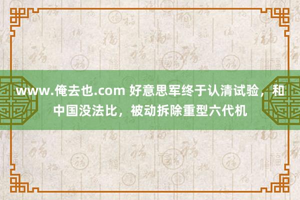 www.俺去也.com 好意思军终于认清试验，和中国没法比，被动拆除重型六代机