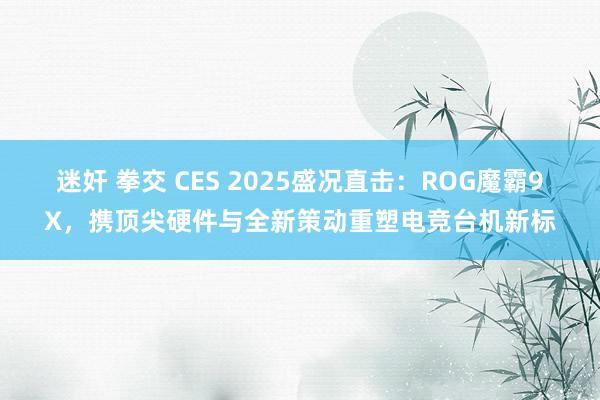 迷奸 拳交 CES 2025盛况直击：ROG魔霸9X，携顶尖硬件与全新策动重塑电竞台机新标