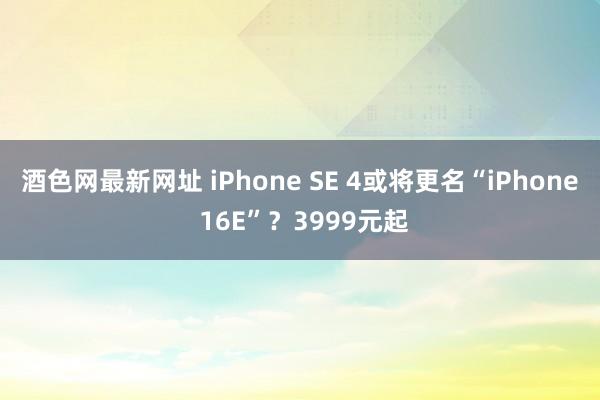 酒色网最新网址 iPhone SE 4或将更名“iPhone 16E”？3999元起