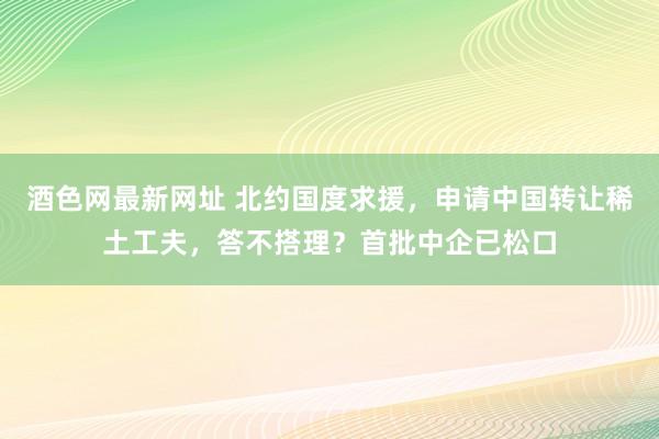 酒色网最新网址 北约国度求援，申请中国转让稀土工夫，答不搭理？首批中企已松口