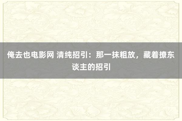 俺去也电影网 清纯招引：那一抹粗放，藏着撩东谈主的招引