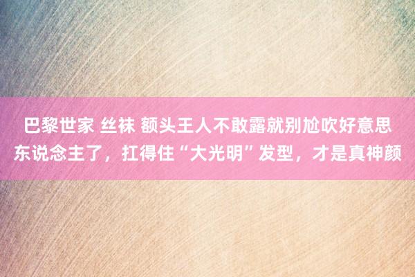 巴黎世家 丝袜 额头王人不敢露就别尬吹好意思东说念主了，扛得住“大光明”发型，才是真神颜