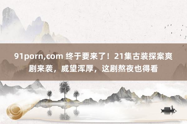 91porn，com 终于要来了！21集古装探案爽剧来袭，威望浑厚，这剧熬夜也得看