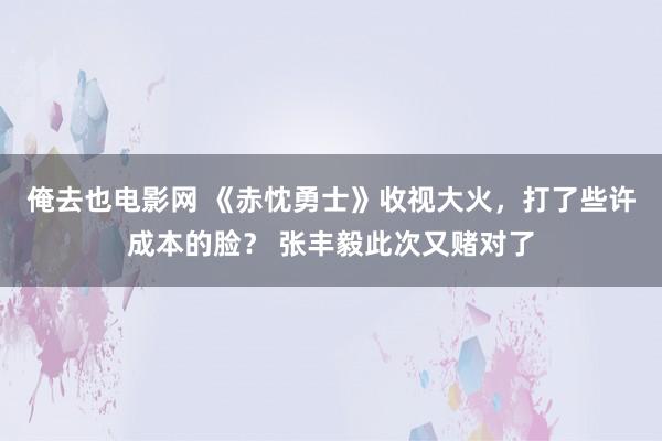 俺去也电影网 《赤忱勇士》收视大火，打了些许成本的脸？ 张丰毅此次又赌对了