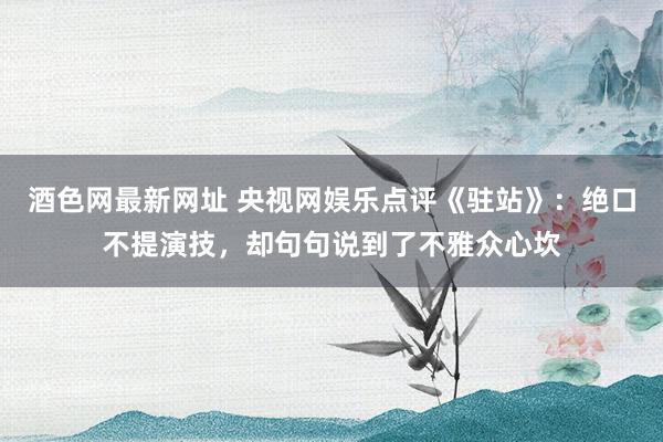 酒色网最新网址 央视网娱乐点评《驻站》：绝口不提演技，却句句说到了不雅众心坎