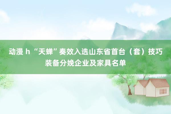 动漫 h “天蝉”奏效入选山东省首台（套）技巧装备分娩企业及家具名单