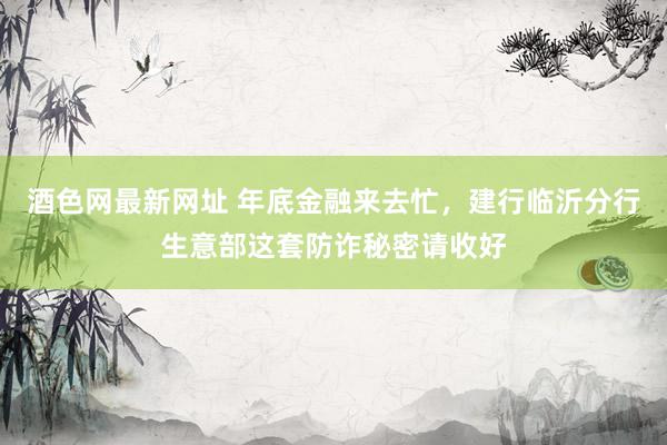 酒色网最新网址 年底金融来去忙，建行临沂分行生意部这套防诈秘密请收好