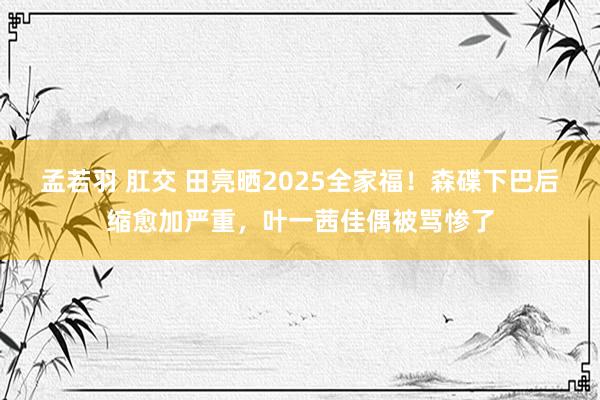 孟若羽 肛交 田亮晒2025全家福！森碟下巴后缩愈加严重，叶一茜佳偶被骂惨了