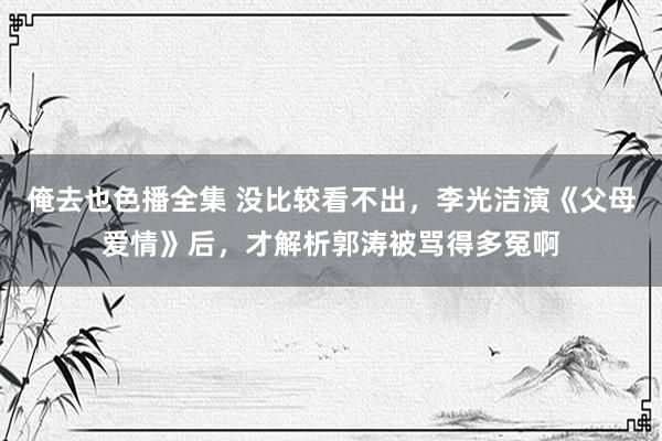 俺去也色播全集 没比较看不出，李光洁演《父母爱情》后，才解析郭涛被骂得多冤啊