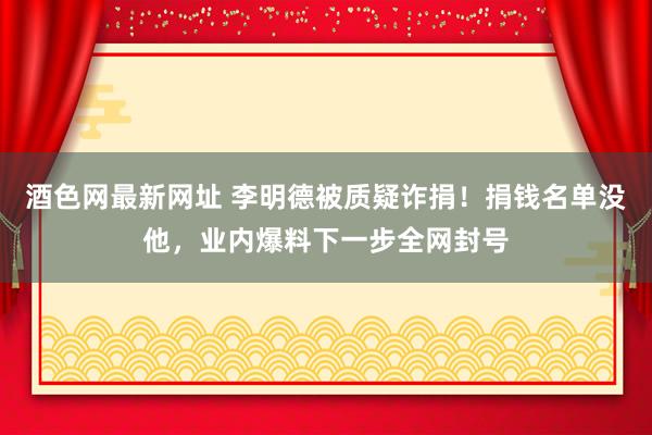 酒色网最新网址 李明德被质疑诈捐！捐钱名单没他，业内爆料下一步全网封号