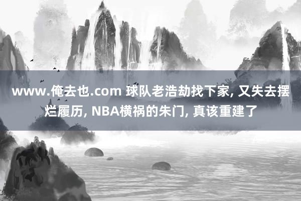 www.俺去也.com 球队老浩劫找下家， 又失去摆烂履历， NBA横祸的朱门， 真该重建了