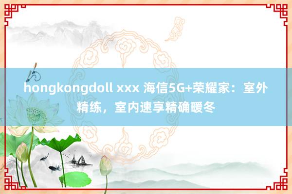 hongkongdoll xxx 海信5G+荣耀家：室外精练，室内速享精确暖冬