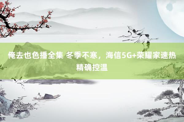 俺去也色播全集 冬季不寒，海信5G+荣耀家速热精确控温