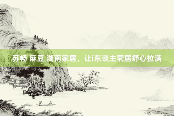 苏畅 麻豆 湖南家居，让i东谈主茕居舒心拉满