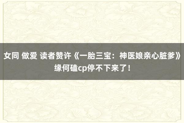 女同 做爱 读者赞许《一胎三宝：神医娘亲心脏爹》缘何磕cp停不下来了！