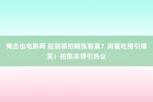 俺去也电影网 赵丽颖拍糊张碧晨？闺蜜吐槽引爆笑！拍照本领引热议