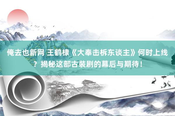 俺去也新网 王鹤棣《大奉击柝东谈主》何时上线？揭秘这部古装剧的幕后与期待！