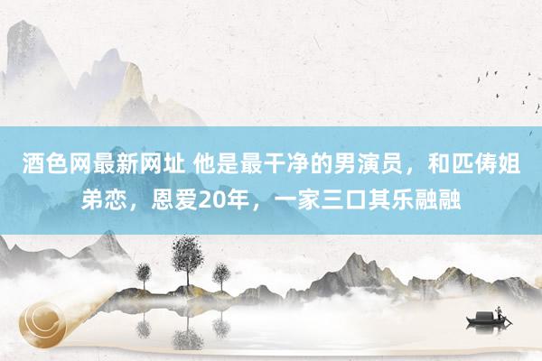 酒色网最新网址 他是最干净的男演员，和匹俦姐弟恋，恩爱20年，一家三口其乐融融