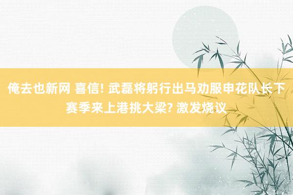 俺去也新网 喜信! 武磊将躬行出马劝服申花队长下赛季来上港挑大梁? 激发烧议