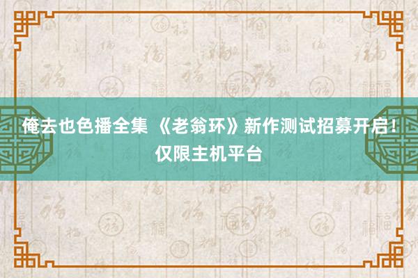 俺去也色播全集 《老翁环》新作测试招募开启！仅限主机平台