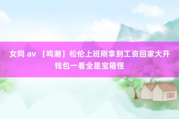 女同 av 【鸣潮】松伦上班刚拿到工资回家大开钱包一看全是宝箱怪