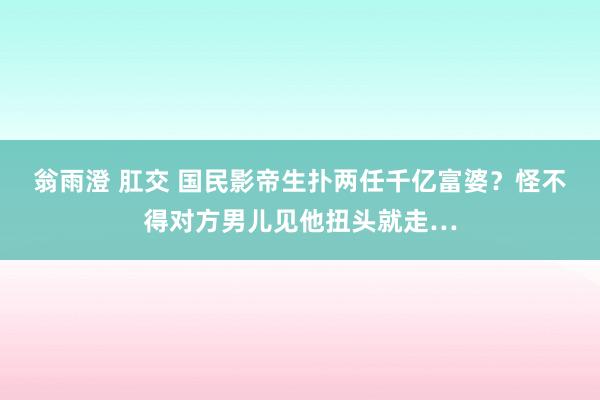 翁雨澄 肛交 国民影帝生扑两任千亿富婆？怪不得对方男儿见他扭头就走…