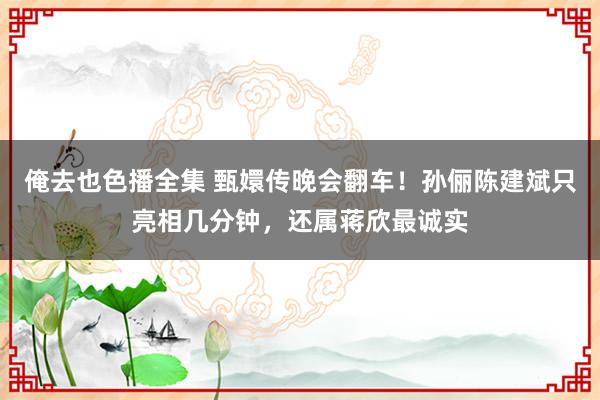 俺去也色播全集 甄嬛传晚会翻车！孙俪陈建斌只亮相几分钟，还属蒋欣最诚实