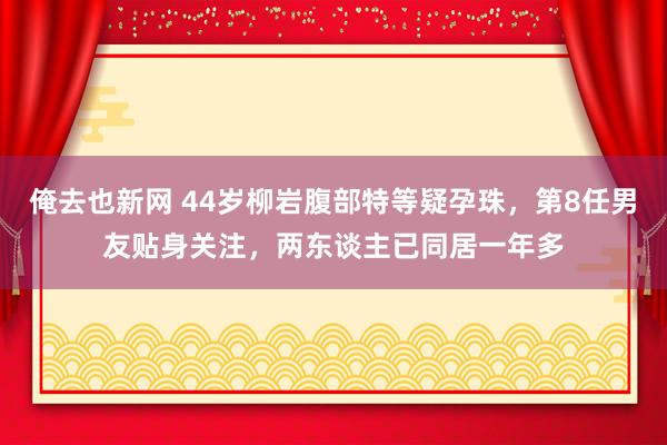 俺去也新网 44岁柳岩腹部特等疑孕珠，第8任男友贴身关注，两东谈主已同居一年多