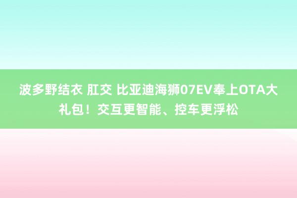 波多野结衣 肛交 比亚迪海狮07EV奉上OTA大礼包！交互更智能、控车更浮松