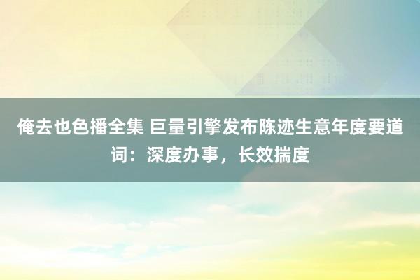 俺去也色播全集 巨量引擎发布陈迹生意年度要道词：深度办事，长效揣度