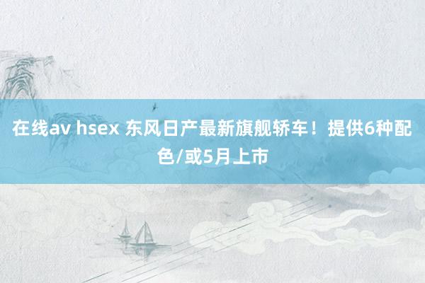 在线av hsex 东风日产最新旗舰轿车！提供6种配色/或5月上市